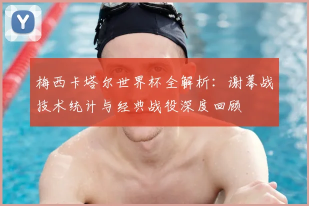 梅西卡塔尔世界杯全解析：谢幕战技术统计与经典战役深度回顾