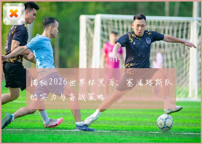 揭秘2026世界杯黑马：塞浦路斯队的实力与备战策略