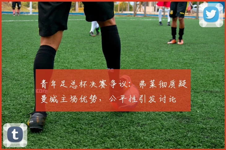 青年足总杯决赛争议:弗莱彻质疑曼城主场优势,公平性引发讨论