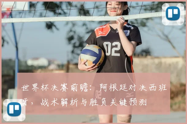 世界杯决赛前瞻：阿根廷对决西班牙，战术解析与胜负关键预测