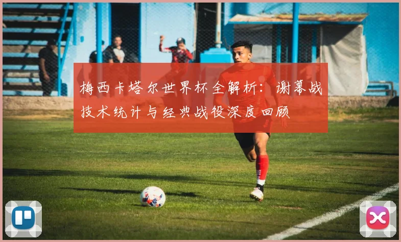 梅西卡塔尔世界杯全解析:谢幕战技术统计与经典战役深度回顾