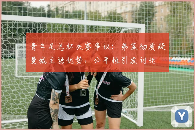 青年足总杯决赛争议:弗莱彻质疑曼城主场优势,公平性引发讨论